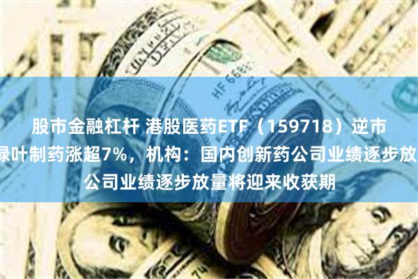 股市金融杠杆 港股医药ETF（159718）逆市走强涨超1%，绿叶制药涨超7%，机构：国内创新药公司业绩逐步放量将迎来收获期