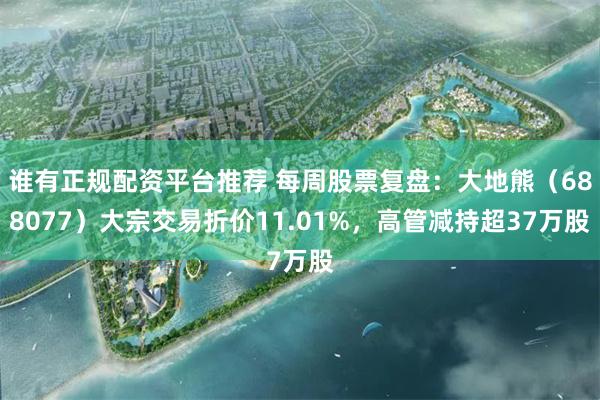 谁有正规配资平台推荐 每周股票复盘：大地熊（688077）大宗交易折价11.01%，高管减持超37万股