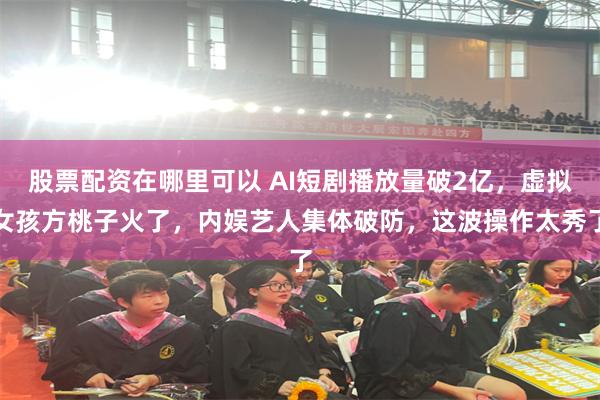 股票配资在哪里可以 AI短剧播放量破2亿，虚拟女孩方桃子火了，内娱艺人集体破防，这波操作太秀了
