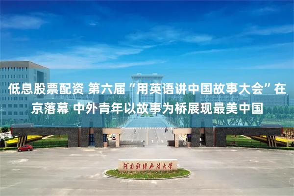 低息股票配资 第六届“用英语讲中国故事大会”在京落幕 中外青年以故事为桥展现最美中国