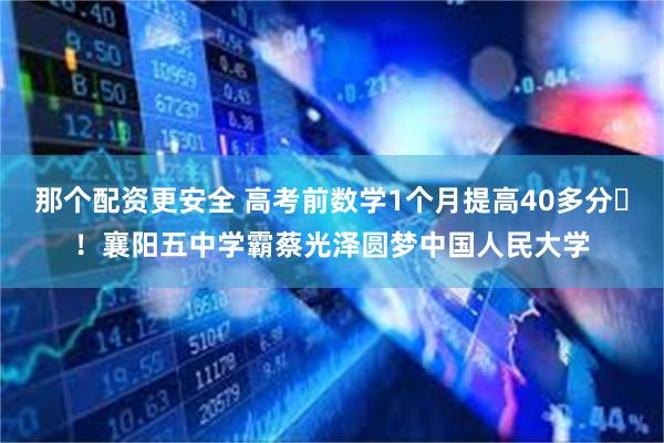 那个配资更安全 高考前数学1个月提高40多分​！襄阳五中学霸蔡光泽圆梦中国人民大学