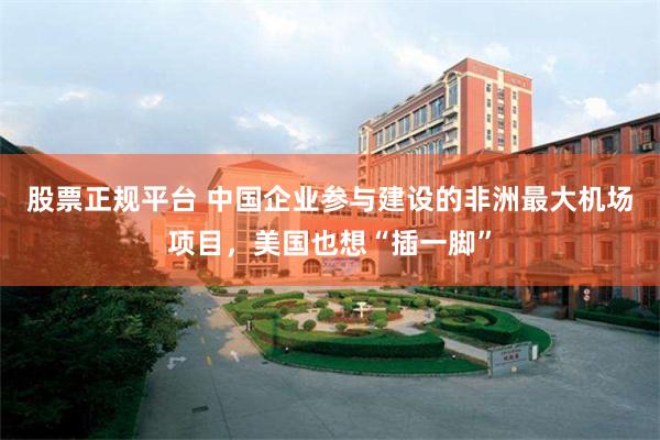 股票正规平台 中国企业参与建设的非洲最大机场项目，美国也想“插一脚”