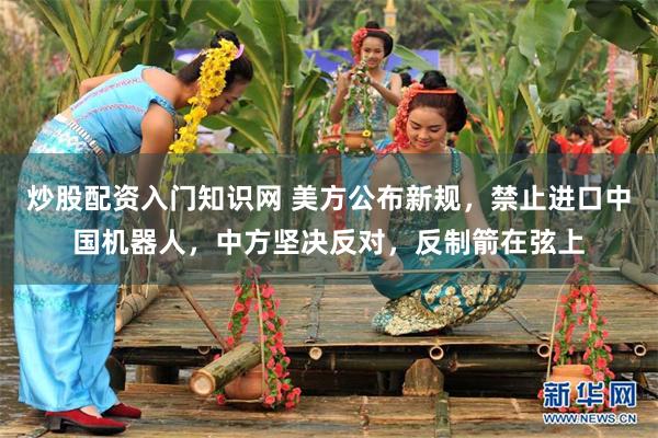 炒股配资入门知识网 美方公布新规，禁止进口中国机器人，中方坚决反对，反制箭在弦上