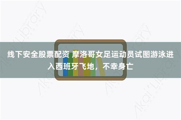 线下安全股票配资 摩洛哥女足运动员试图游泳进入西班牙飞地，不幸身亡